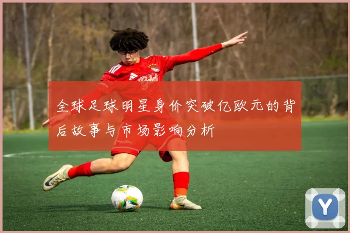 全球足球明星身价突破亿欧元的背后故事与市场影响分析