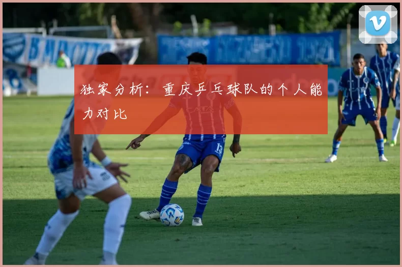 独家分析：重庆乒乓球队的个人能力对比