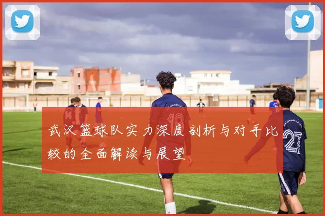 武汉篮球队实力深度剖析与对手比较的全面解读与展望