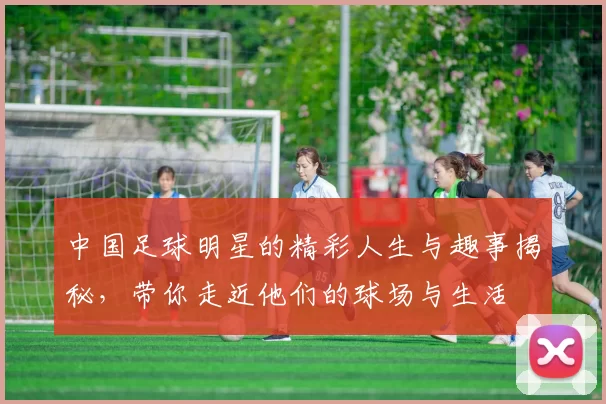 中国足球明星的精彩人生与趣事揭秘，带你走近他们的球场与生活