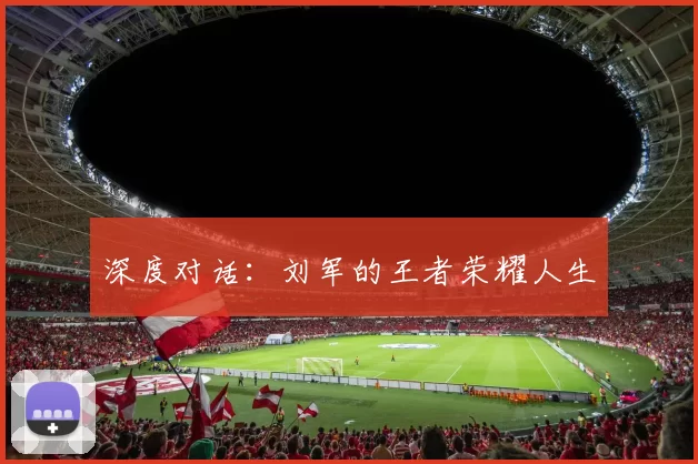 深度对话：刘军的王者荣耀人生