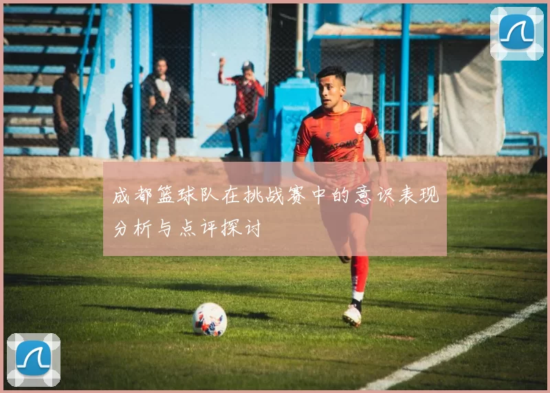 成都篮球队在挑战赛中的意识表现分析与点评探讨