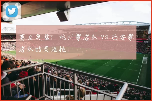 赛后复盘：杭州攀岩队 vs 西安攀岩队的灵活性