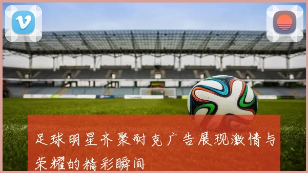 足球明星齐聚耐克广告展现激情与荣耀的精彩瞬间