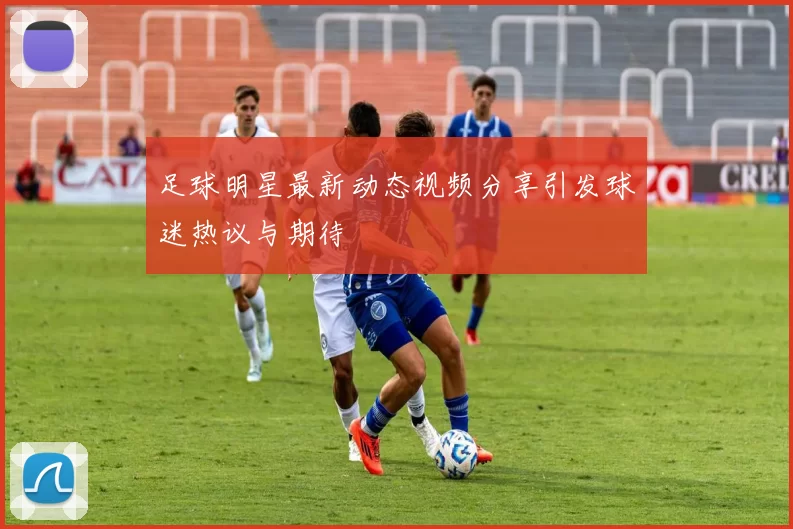 足球明星最新动态视频分享引发球迷热议与期待